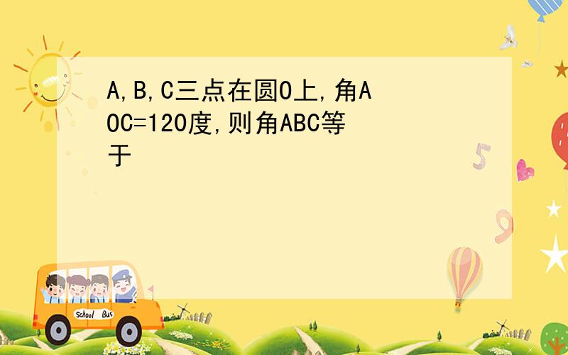 A,B,C三点在圆O上,角AOC=120度,则角ABC等于