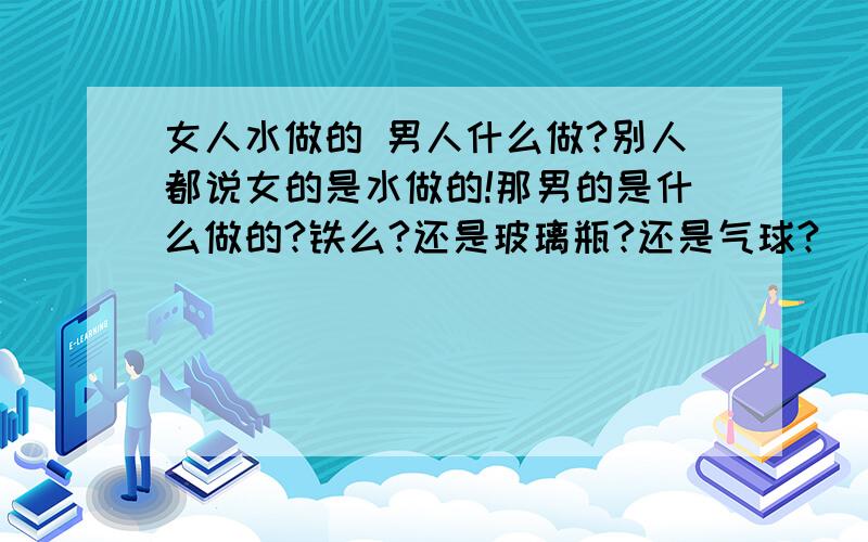 女人水做的 男人什么做?别人都说女的是水做的!那男的是什么做的?铁么?还是玻璃瓶?还是气球?