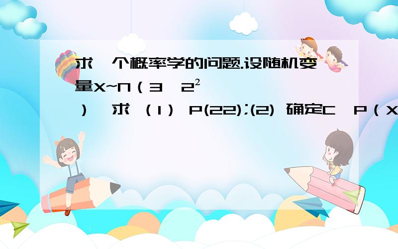 求一个概率学的问题.设随机变量X~N（3,2²）,求 （1） P(22);(2) 确定C,P（X>C）=P(X≤C)