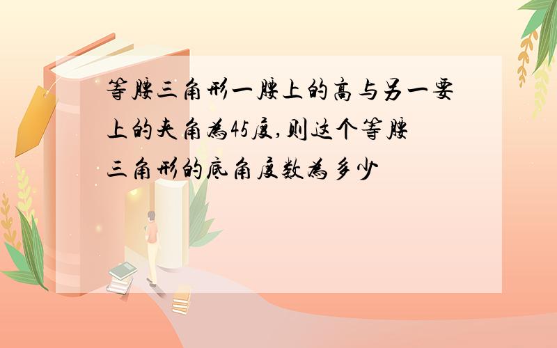 等腰三角形一腰上的高与另一要上的夹角为45度,则这个等腰三角形的底角度数为多少