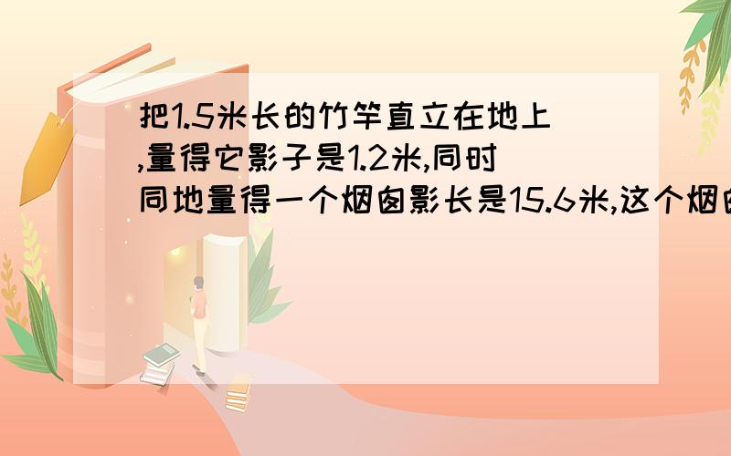 把1.5米长的竹竿直立在地上,量得它影子是1.2米,同时同地量得一个烟囱影长是15.6米,这个烟囱的高多少米要完整 不要方程