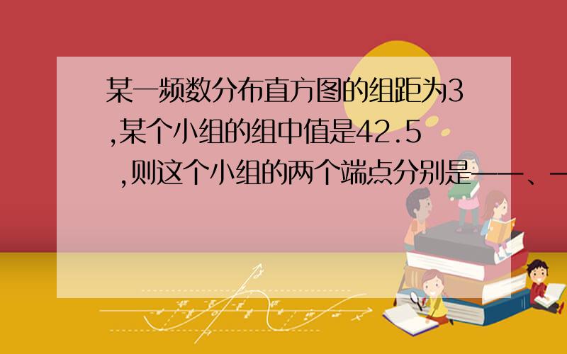 某一频数分布直方图的组距为3,某个小组的组中值是42.5 ,则这个小组的两个端点分别是——、——