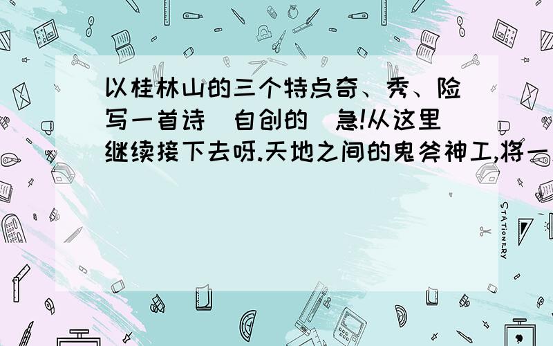 以桂林山的三个特点奇、秀、险写一首诗(自创的)急!从这里继续接下去呀.天地之间的鬼斧神工,将一座平凡的山,制造成一座非凡的山.云中的神啊,雾中的仙啊,神姿仙态的桂林山!歌中歌——山