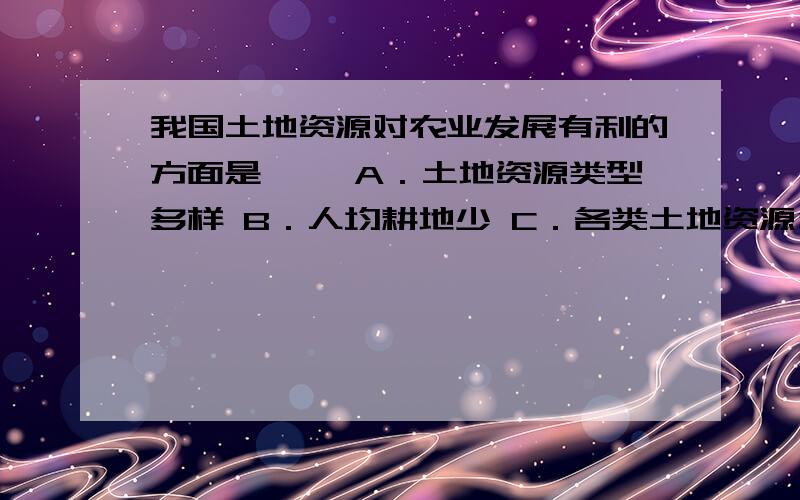 我国土地资源对农业发展有利的方面是〔 〕A．土地资源类型多样 B．人均耕地少 C．各类土地资源分布不均 D．山地多,平地少