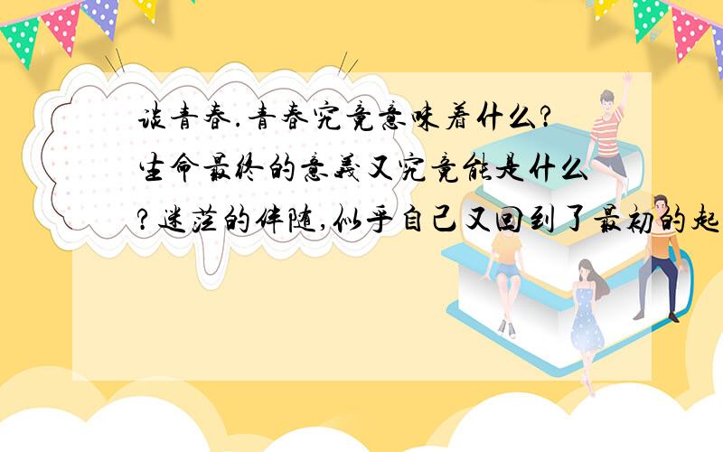 谈青春.青春究竟意味着什么?生命最终的意义又究竟能是什么?迷茫的伴随,似乎自己又回到了最初的起点.情感的纠葛,交际的疑惑,心情的抑郁.大家谈论一下,我想听听