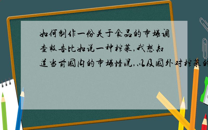 如何制作一份关于食品的市场调查报告比如说一种榨菜,我想知道当前国内的市场情况,以及国外对榨菜的喜爱程度和在国外中国榨菜的销量情况,这一系列的调查报告,如何制作,谢谢您的帮忙