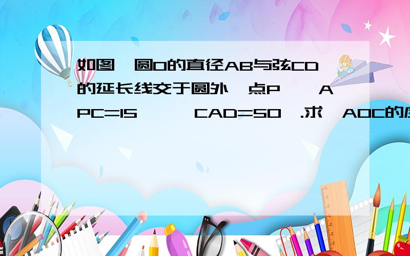 如图,圆O的直径AB与弦CD的延长线交于圆外一点P,∠APC=15°,∠CAD=50°.求∠AOC的度数