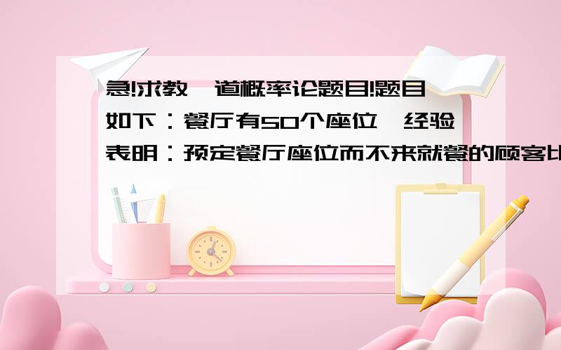 急!求教一道概率论题目!题目如下：餐厅有50个座位,经验表明：预定餐厅座位而不来就餐的顾客比例为20%.（1）如果预定给52位顾客,问到时顾客来到餐厅而没有位置的概率是多少?（2）最多能