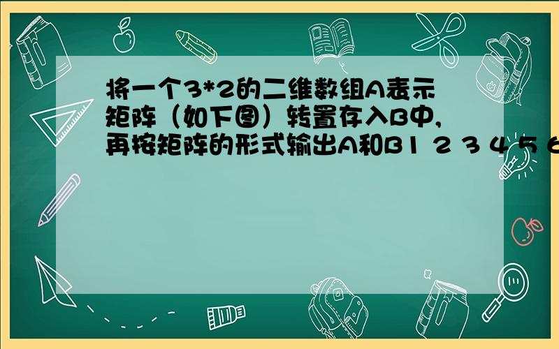 将一个3*2的二维数组A表示矩阵（如下图）转置存入B中,再按矩阵的形式输出A和B1 2 3 4 5 6 不用到指针,只用数组,循环语句知识,