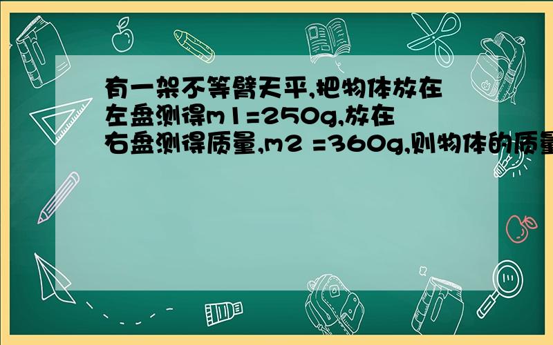 有一架不等臂天平,把物体放在左盘测得m1=250g,放在右盘测得质量,m2 =360g,则物体的质量是?