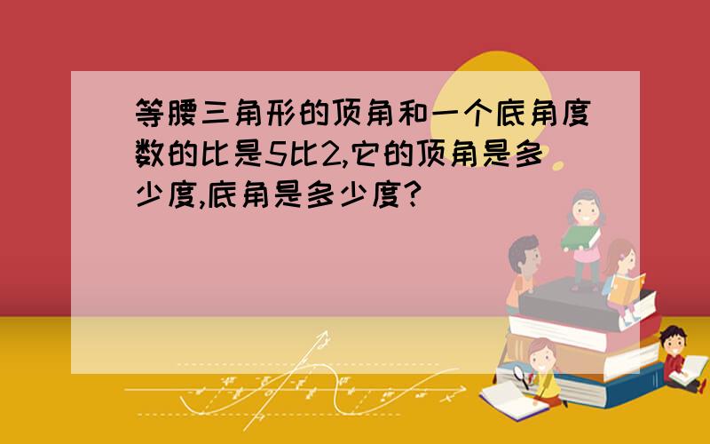 等腰三角形的顶角和一个底角度数的比是5比2,它的顶角是多少度,底角是多少度?