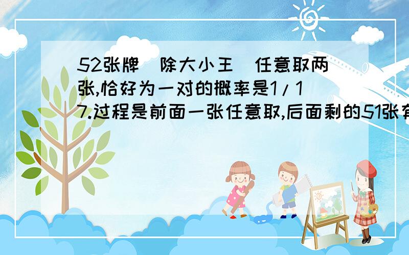 52张牌（除大小王）任意取两张,恰好为一对的概率是1/17.过程是前面一张任意取,后面剩的51张有3张符合要求,所以是3/51,也就是1/17.如果得C(52)1乘C(3)1/C(52)2错在哪呢?（得2/17）