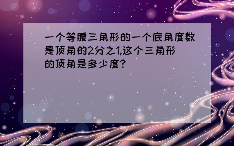 一个等腰三角形的一个底角度数是顶角的2分之1,这个三角形的顶角是多少度?