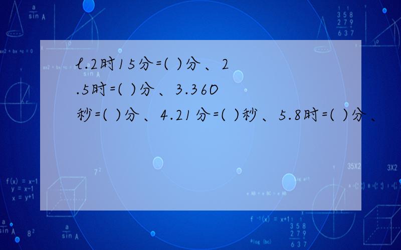 l.2时15分=( )分、2.5时=( )分、3.36O秒=( )分、4.21分=( )秒、5.8时=( )分、