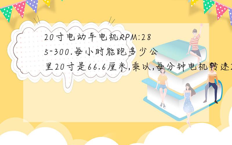 20寸电动车电机RPM:285-300.每小时能跑多少公里20寸是66.6厘米,乘以,每分钟电机转速285-300,等于16981厘米-19980厘米,乘以60分钟,除以100000等于10.1886-11.988公里每小时对吗?