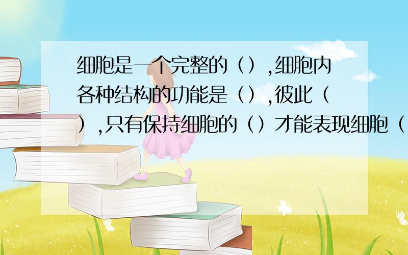 细胞是一个完整的（）,细胞内各种结构的功能是（）,彼此（）,只有保持细胞的（）才能表现细胞（）