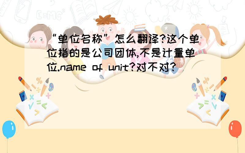 “单位名称”怎么翻译?这个单位指的是公司团体,不是计量单位.name of unit?对不对?