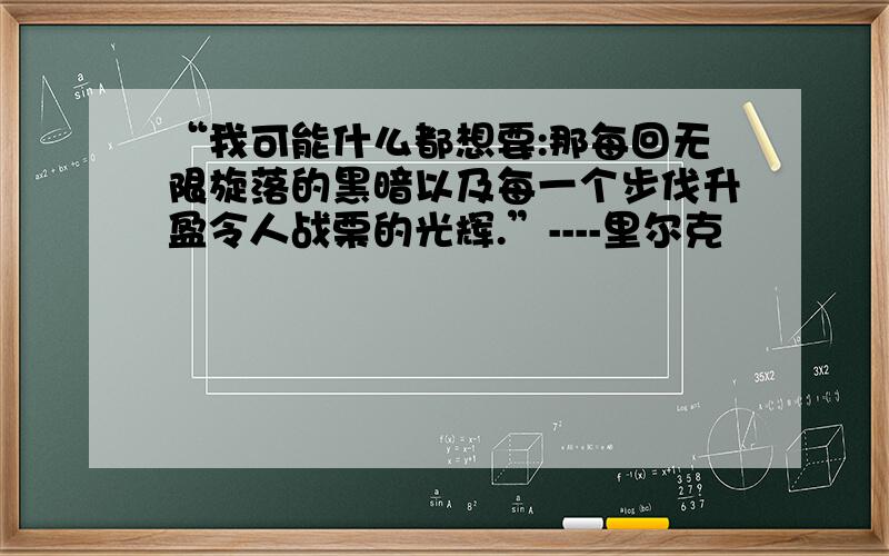 “我可能什么都想要:那每回无限旋落的黑暗以及每一个步伐升盈令人战栗的光辉.”----里尔克