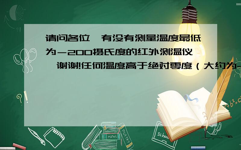 请问各位,有没有测量温度最低为－200摄氏度的红外测温仪,谢谢!任何温度高于绝对零度（大约为-273.15摄氏度）的物体都在不停地向周围空间发出红外辐射能量,所以－200摄氏度的物体应该也