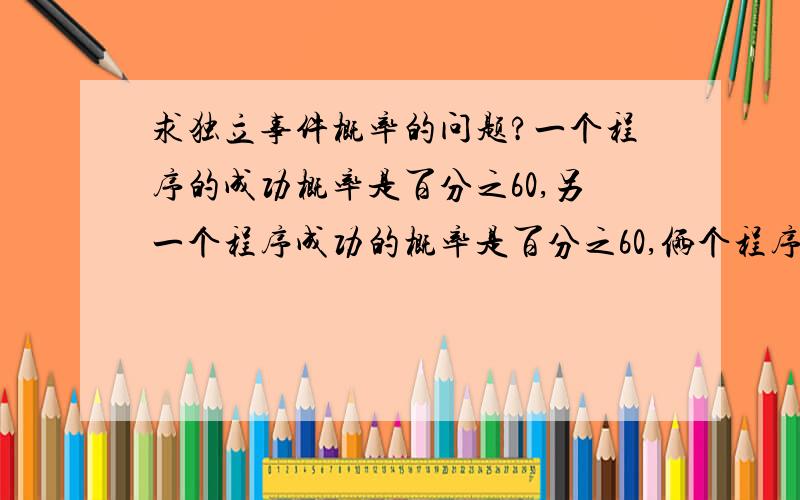 求独立事件概率的问题?一个程序的成功概率是百分之60,另一个程序成功的概率是百分之60,俩个程序成功的概率是百分之36,另外一种算法第一个程序的失败概率是百分之40,另外一个程序失败的