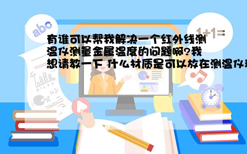 有谁可以帮我解决一个红外线测温仪测量金属温度的问题啊?我想请教一下 什么材质是可以放在测温仪和被测物体之间而又不影响测量