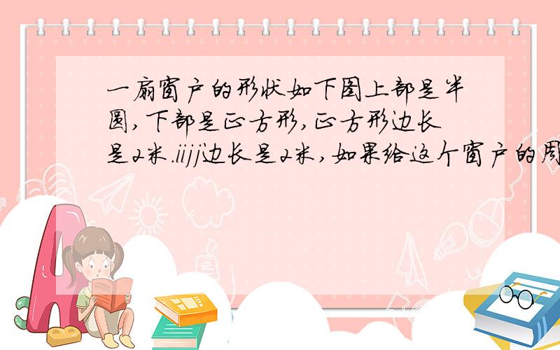 一扇窗户的形状如下图上部是半圆,下部是正方形,正方形边长是2米.iijj边长是2米,如果给这个窗户的周围装上铝合金条,铝合金条至少要多少长?,全部加上玻璃,面积是多少?