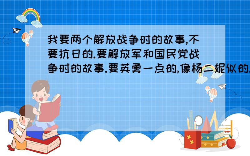 我要两个解放战争时的故事,不要抗日的.要解放军和国民党战争时的故事.要英勇一点的,像杨二妮似的.答的好我会追加分的,