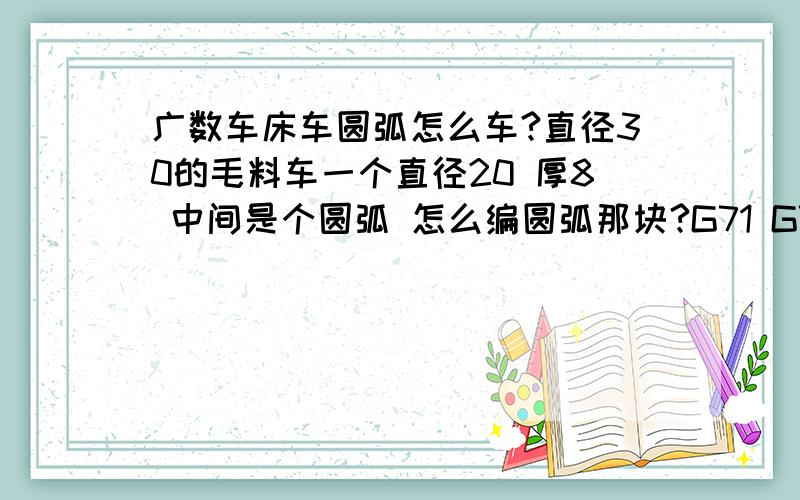 广数车床车圆弧怎么车?直径30的毛料车一个直径20 厚8 中间是个圆弧 怎么编圆弧那块?G71 G73用哪个?