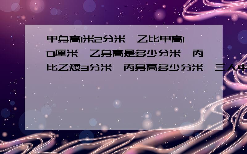 甲身高1米2分米,乙比甲高10厘米,乙身高是多少分米,丙比乙矮3分米,丙身高多少分米,三人中,谁最高