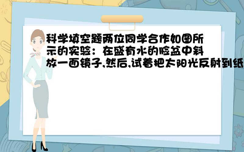 科学填空题两位同学合作如图所示的实验：在盛有水的脸盆中斜放一面镜子,然后,试着把太阳光反射到纸上.不断的调整精子的角度,在某一个角度上可以观察到七色光.这是_______现象.水和斜放