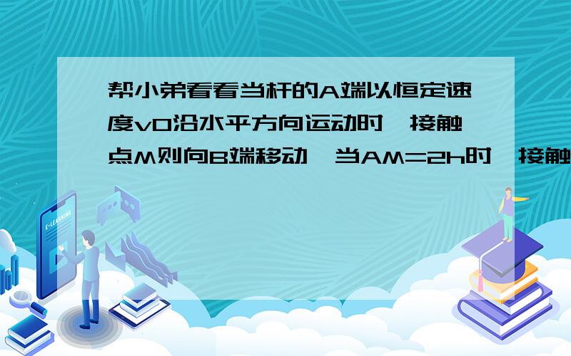 帮小弟看看当杆的A端以恒定速度v0沿水平方向运动时,接触点M则向B端移动,当AM=2h时,接触点M向B端移动的v为多少?B\---------|\ M| \| \|___\A______------->V0我算出来是2根号3/3V0答案是根号3/2V0