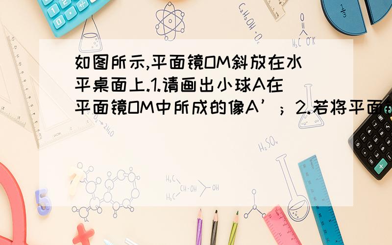 如图所示,平面镜OM斜放在水平桌面上.1.请画出小球A在平面镜OM中所成的像A’；2.若将平面镜沿顺时针方向旋转90°至OM’位置.请画出这个过程中小球A在平面镜中的像移动的轨迹.