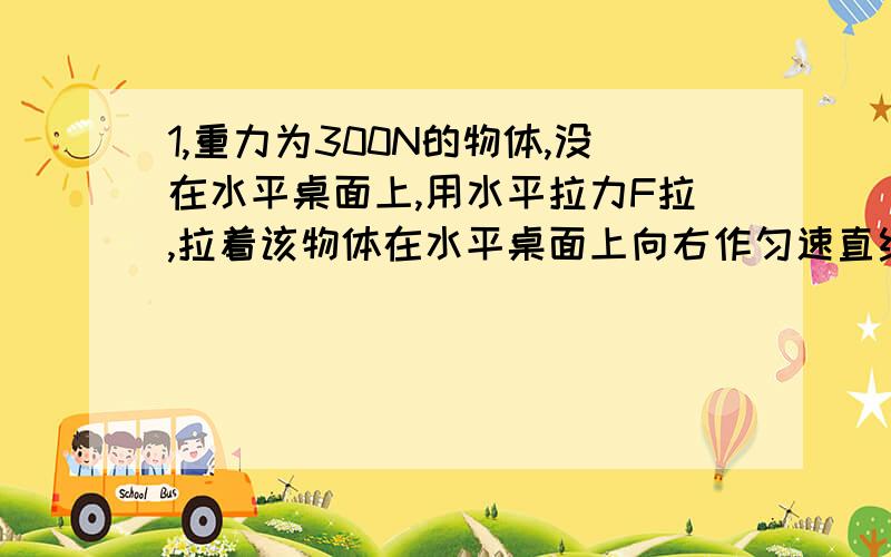 1,重力为300N的物体,没在水平桌面上,用水平拉力F拉,拉着该物体在水平桌面上向右作匀速直线运动.已知运动过程中物体所受到的阻力是物体的0.1倍,求：（1）拉力F拉的大小?（2）若拉力增大为