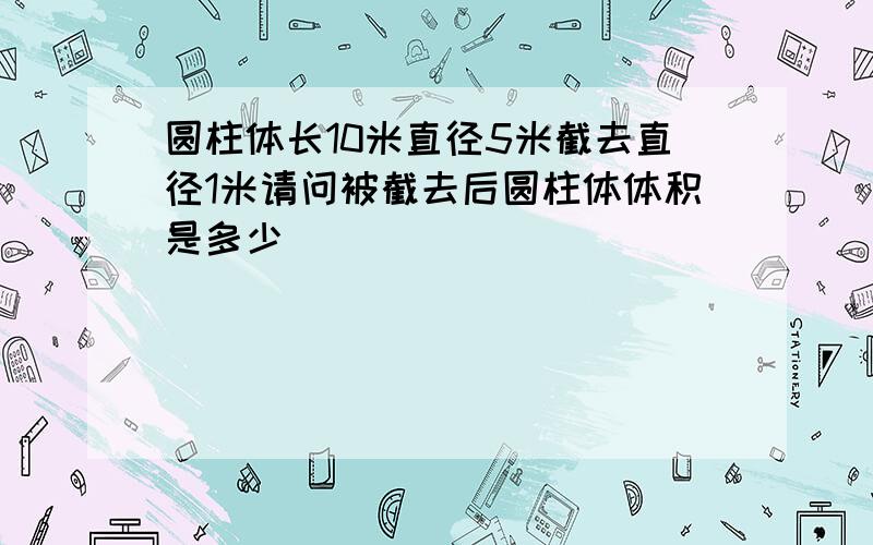 圆柱体长10米直径5米截去直径1米请问被截去后圆柱体体积是多少