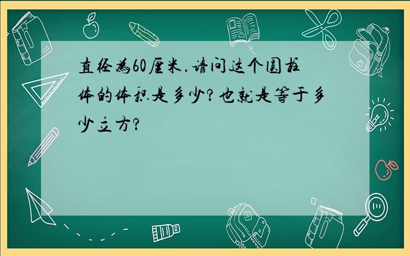 直径为60厘米.请问这个圆柱体的体积是多少?也就是等于多少立方?