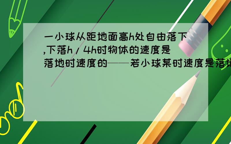 一小球从距地面高h处自由落下,下落h/4h时物体的速度是落地时速度的——若小球某时速度是落地速度的1/4,则此时小球距地面的高度为————是写答案的地方