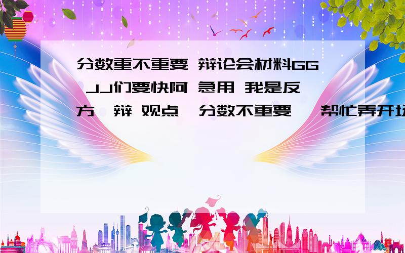 分数重不重要 辩论会材料GG JJ们要快阿 急用 我是反方一辩 观点《分数不重要》 帮忙弄开场陈词和材料今晚就要