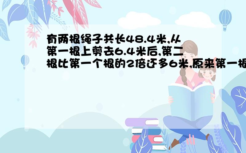 有两根绳子共长48.4米,从第一根上剪去6.4米后,第二根比第一个根的2倍还多6米,原来第一根长多少米?第二根长多少米?