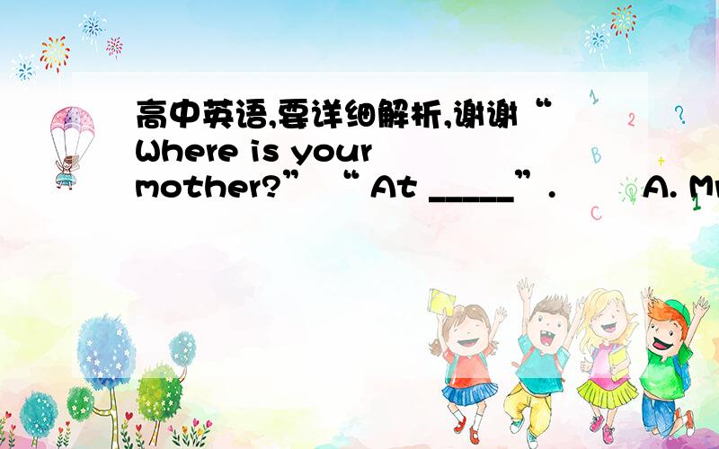 高中英语,要详细解析,谢谢“Where is your mother?” “ At _____”.        A. Mr. Green’s    B. Green’s   C. the Mr. Green’s  D. the Greens  . We’ve worked out the plan and now we must put it into ________.        A. fact  B. prac