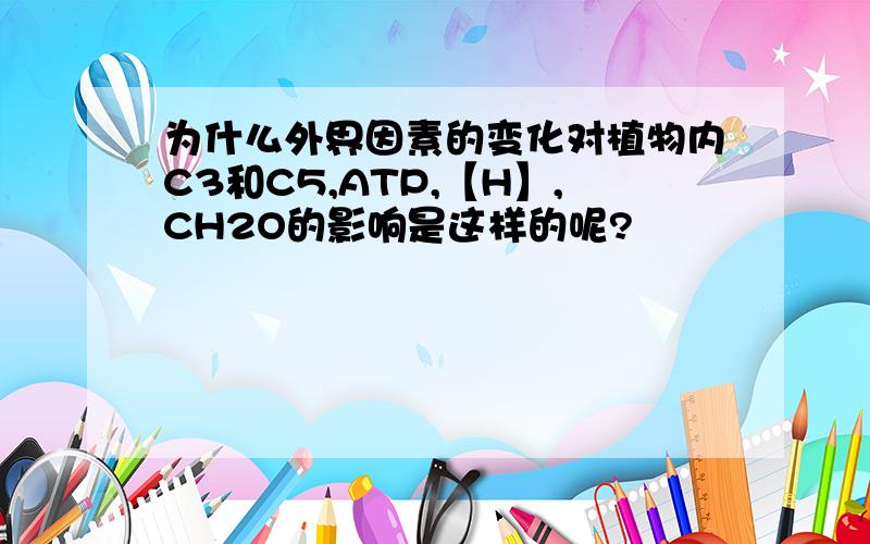 为什么外界因素的变化对植物内C3和C5,ATP,【H】,CH2O的影响是这样的呢?