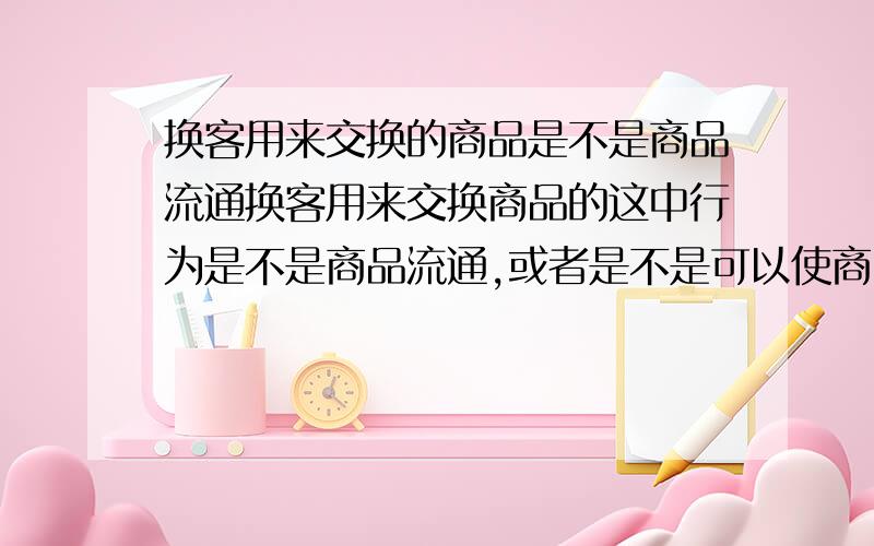 换客用来交换的商品是不是商品流通换客用来交换商品的这中行为是不是商品流通,或者是不是可以使商品的实用价值最大化或是一种绿色消费行为或属于租赁消费的类型.谁能把对的答案告