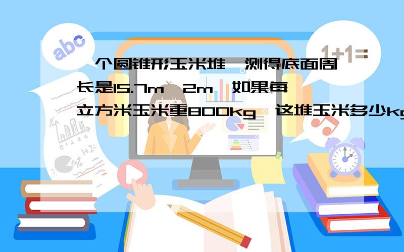 一个圆锥形玉米堆,测得底面周长是15.7m,2m,如果每立方米玉米重800kg,这堆玉米多少kg