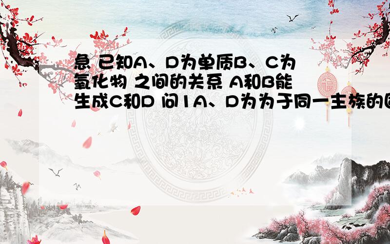 急 已知A、D为单质B、C为氧化物 之间的关系 A和B能生成C和D 问1A、D为为于同一主族的固体非金属单质,该反应是重要的工业反应则D属于什么晶体?该反应化学方程式2A为金属B在常温下液体C黑色