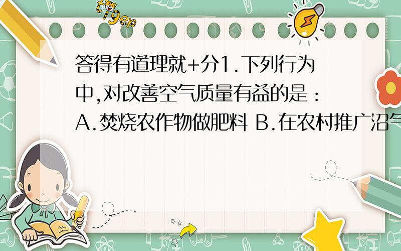 答得有道理就+分1.下列行为中,对改善空气质量有益的是：A.焚烧农作物做肥料 B.在农村推广沼气作用2.关于世界降水、分布的说法正确的是：A.降水量随纬度的升高递减 B.降水量随纬度的升高