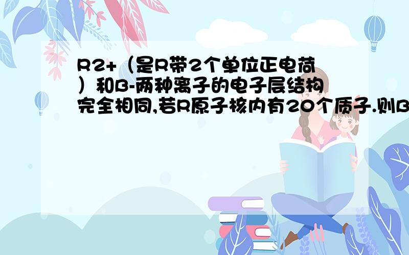 R2+（是R带2个单位正电荷）和B-两种离子的电子层结构完全相同,若R原子核内有20个质子.则B-离子的核内有______个质子.若B-离子的核内有9个质子,则R2+离子的核内有______个质子?