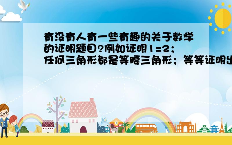 有没有人有一些有趣的关于数学的证明题目?例如证明1=2；任何三角形都是等腰三角形；等等证明出来的过程看似没有问题,但是犯的是严重性本质上的错误,导致了错误的结果.求这一类的证明