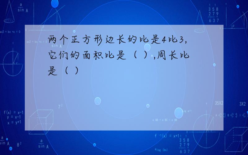 两个正方形边长的比是4比3,它们的面积比是（ ）,周长比是（ ）