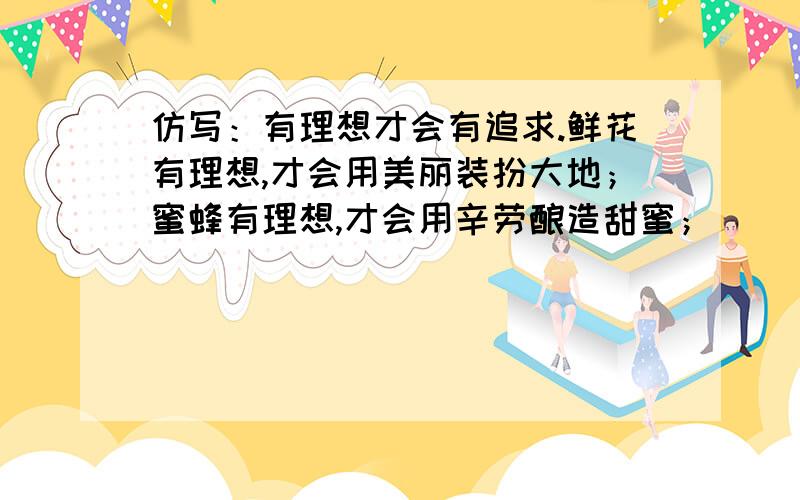 仿写：有理想才会有追求.鲜花有理想,才会用美丽装扮大地；蜜蜂有理想,才会用辛劳酿造甜蜜；