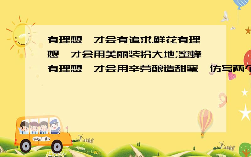 有理想,才会有追求.鲜花有理想,才会用美丽装扮大地;蜜蜂有理想,才会用辛劳酿造甜蜜,仿写两个