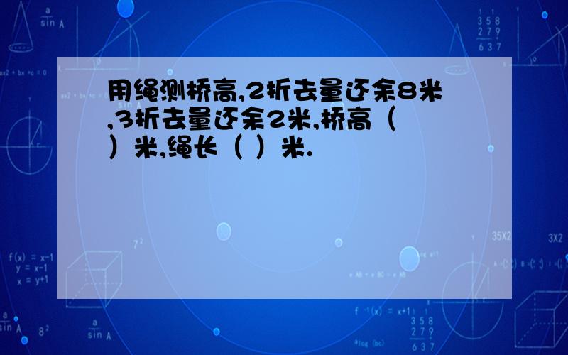 用绳测桥高,2折去量还余8米,3折去量还余2米,桥高（ ）米,绳长（ ）米.